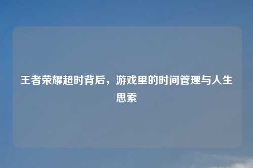 王者荣耀超时背后，游戏里的时间管理与人生思索