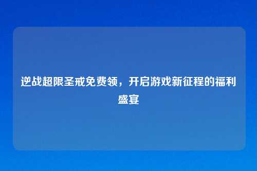 逆战超限圣戒免费领，开启游戏新征程的福利盛宴
