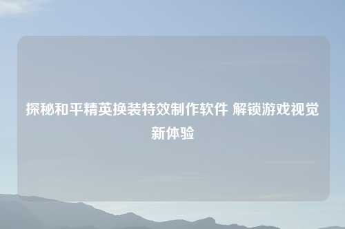 探秘和平精英换装特效制作软件 解锁游戏视觉新体验