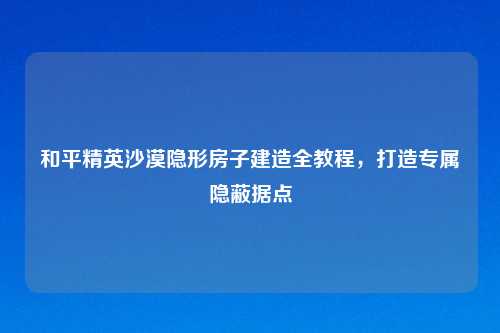 和平精英沙漠隐形房子建造全教程,打造专属隐蔽据点