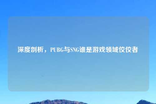 深度剖析，PUBG与SNG谁是游戏领域佼佼者