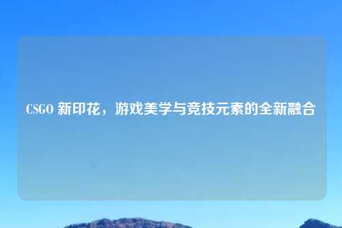 CSGO 新印花，游戏美学与竞技元素的全新融合