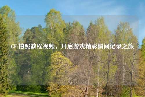 CF 拍照教程视频，开启游戏精彩瞬间记录之旅