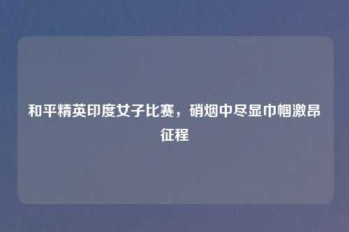 和平精英印度女子比赛，硝烟中尽显巾帼激昂征程