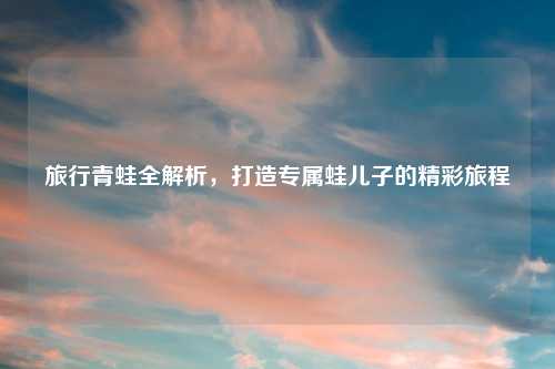 旅行青蛙全解析，打造专属蛙儿子的精彩旅程