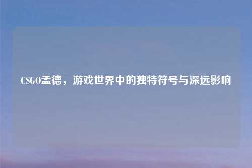 CSGO孟德，游戏世界中的独特符号与深远影响