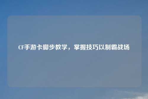 CF手游卡脚步教学，掌握技巧以制霸战场