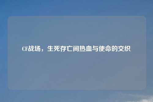CF战场，生死存亡间热血与使命的交织