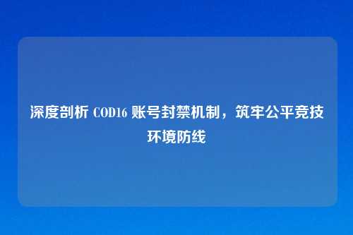 深度剖析 COD16 账号封禁机制，筑牢公平竞技环境防线