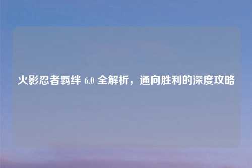火影忍者羁绊 6.0 全解析，通向胜利的深度攻略