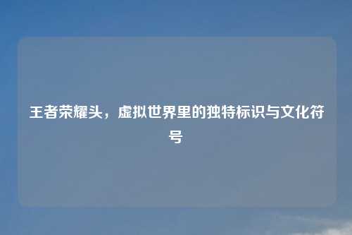 王者荣耀头，虚拟世界里的独特标识与文化符号