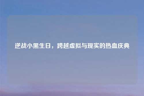 逆战小黑生日,跨越虚拟与现实的热血庆典