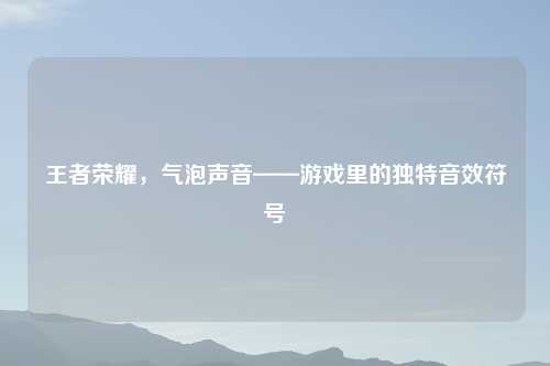 王者荣耀，气泡声音——游戏里的独特音效符号