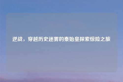 逆战，穿越历史迷雾的秦始皇探索惊险之旅