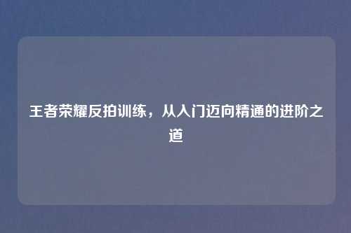 王者荣耀反拍训练，从入门迈向精通的进阶之道