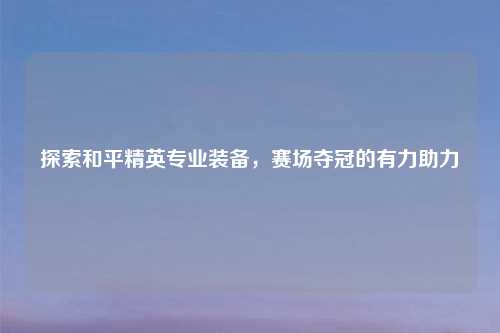 探索和平精英专业装备，赛场夺冠的有力助力