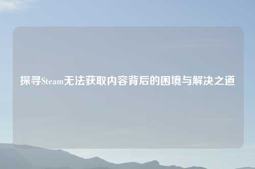 探寻Steam无法获取内容背后的困境与解决之道