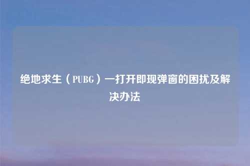 绝地求生（PUBG）一打开即现弹窗的困扰及解决办法