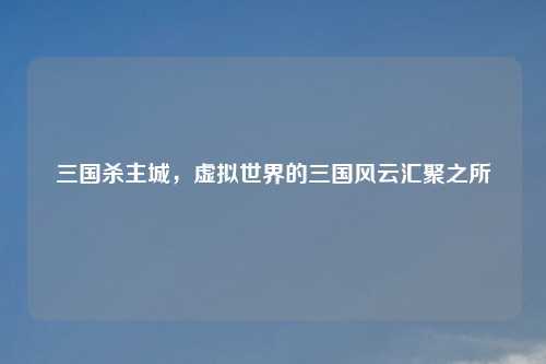 三国杀主城，虚拟世界的三国风云汇聚之所