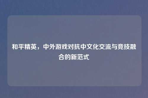 和平精英，中外游戏对抗中文化交流与竞技融合的新范式
