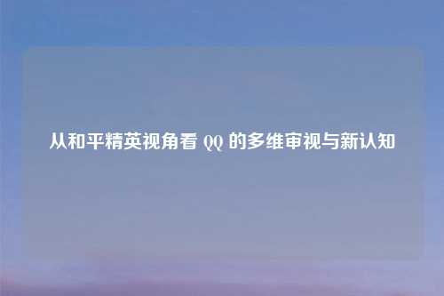 从和平精英视角看 QQ 的多维审视与新认知