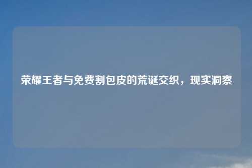 荣耀王者与免费割包皮的荒诞交织，现实洞察