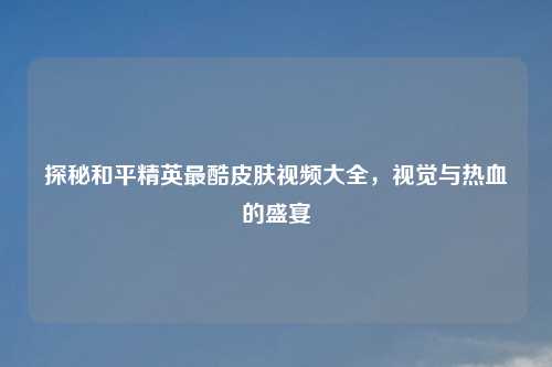 探秘和平精英最酷皮肤视频大全，视觉与热血的盛宴