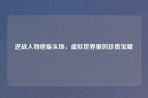 逆战人物绝版头饰，虚拟世界里的珍贵宝藏
