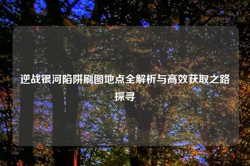 逆战银河陷阱刷图地点全解析与高效获取之路探寻