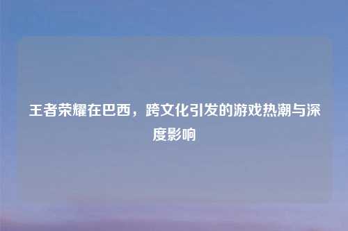 王者荣耀在巴西，跨文化引发的游戏热潮与深度影响