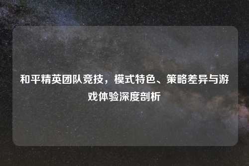 和平精英团队竞技，模式特色、策略差异与游戏体验深度剖析