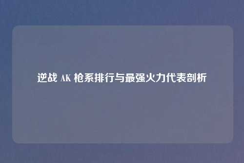 逆战 AK 枪系排行与最强火力代表剖析
