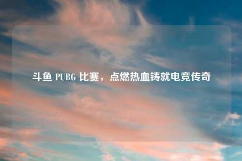 斗鱼 PUBG 比赛，点燃热血铸就电竞传奇