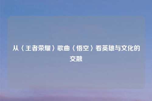 从〈王者荣耀〉歌曲〈悟空〉看英雄与文化的交融