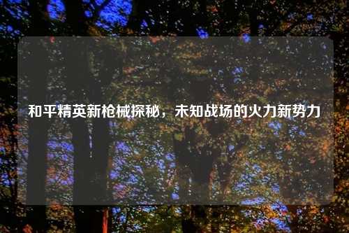 和平精英新枪械探秘，未知战场的火力新势力
