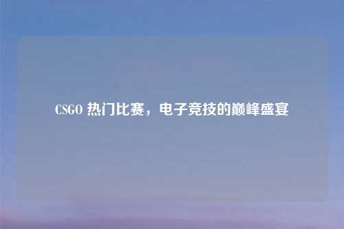 CSGO 热门比赛，电子竞技的巅峰盛宴