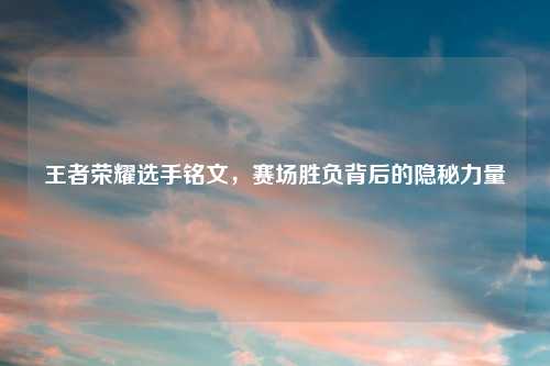 王者荣耀选手铭文，赛场胜负背后的隐秘力量