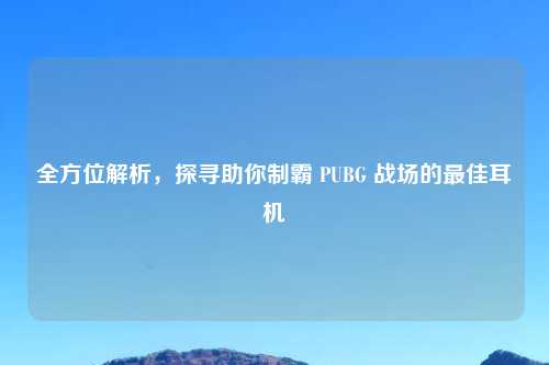 全方位解析，探寻助你制霸 PUBG 战场的最佳耳机