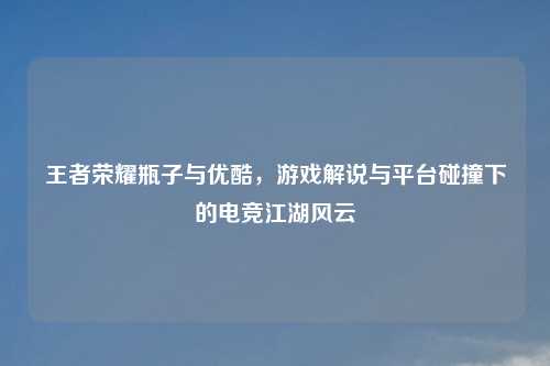 王者荣耀瓶子与优酷，游戏解说与平台碰撞下的电竞江湖风云