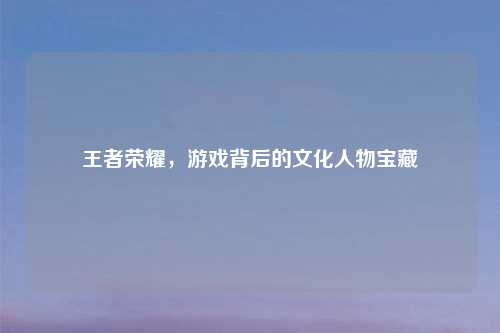 王者荣耀,游戏背后的文化人物宝藏