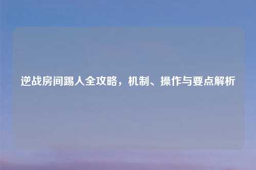 逆战房间踢人全攻略，机制、操作与要点解析