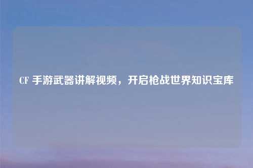 CF 手游武器讲解视频，开启枪战世界知识宝库