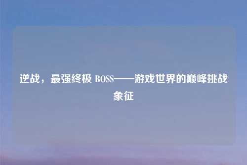 逆战，最强终极 BOSS——游戏世界的巅峰挑战象征
