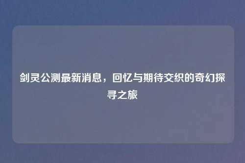 剑灵公测最新消息，回忆与期待交织的奇幻探寻之旅