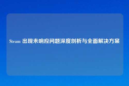 Steam 出现未响应问题深度剖析与全面解决方案