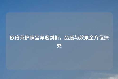 欧珀莱护肤品深度剖析,品质与效果全方位探究
