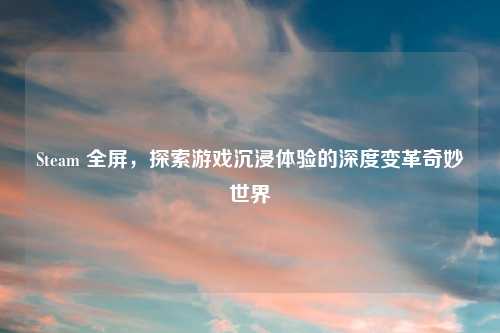 Steam 全屏，探索游戏沉浸体验的深度变革奇妙世界