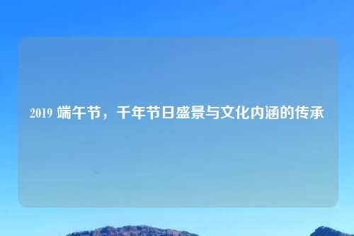 2019 端午节，千年节日盛景与文化内涵的传承