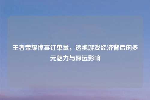 王者荣耀惊喜订单量，透视游戏经济背后的多元魅力与深远影响