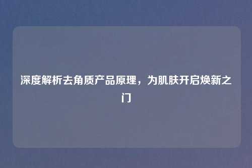 深度解析去角质产品原理，为肌肤开启焕新之门